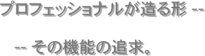 　　
　　　プロフェッショナルが造る形 --
　　　　　　-- その機能の追求。





